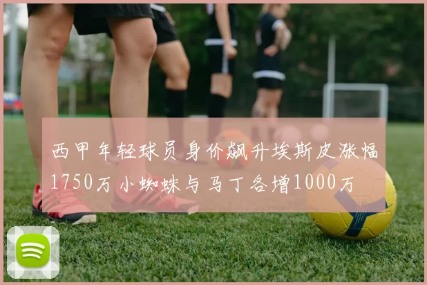 西甲年轻球员身价飙升埃斯皮涨幅1750万小蜘蛛与马丁各增1000万