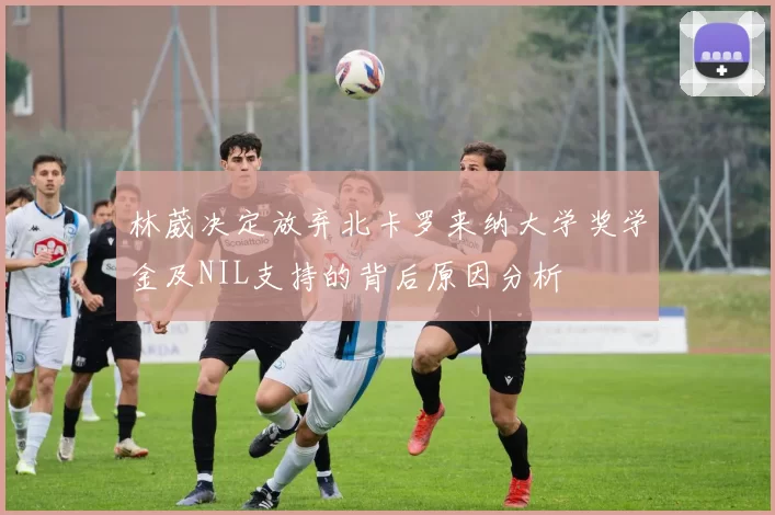 林葳决定放弃北卡罗来纳大学奖学金及NIL支持的背后原因分析